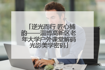逆光而行 匠心捕韵——淄博高新区老年大学户外课堂解码光影美学密码