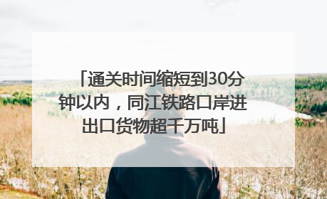 通关时间缩短到30分钟以内，同江铁路口岸进出口货物超千万吨