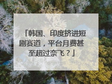 韩国、印度挤进短剧赛道，平台月费甚至超过奈飞？