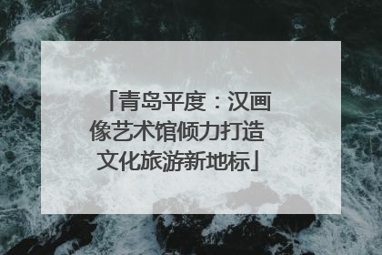 青岛平度：汉画像艺术馆倾力打造文化旅游新地标