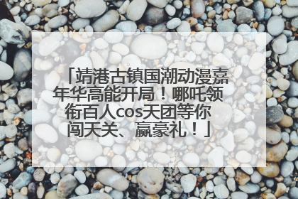 靖港古镇国潮动漫嘉年华高能开局！哪吒领衔百人cos天团等你闯天关、赢豪礼！