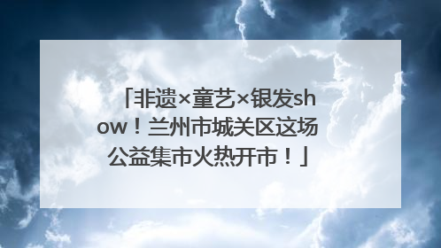 非遗×童艺×银发show！兰州市城关区这场公益集市火热开市！
