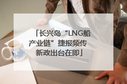长兴岛“LNG船产业链”捷报频传 新政出台在即