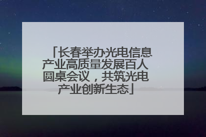 长春举办光电信息产业高质量发展百人圆桌会议，共筑光电产业创新生态