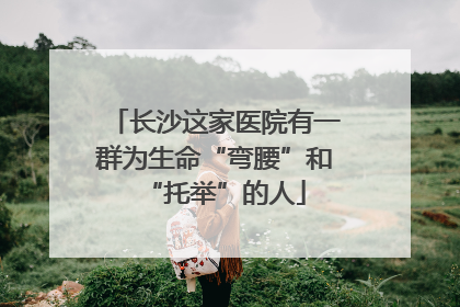 长沙这家医院有一群为生命“弯腰”和“托举”的人