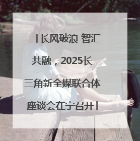 长风破浪 智汇共融，2025长三角新全媒联合体座谈会在宁召开