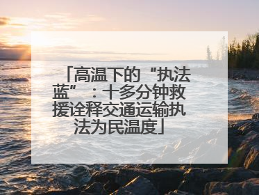 高温下的“执法蓝”：十多分钟救援诠释交通运输执法为民温度