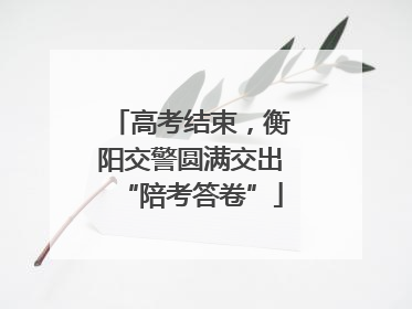 高考结束，衡阳交警圆满交出“陪考答卷”