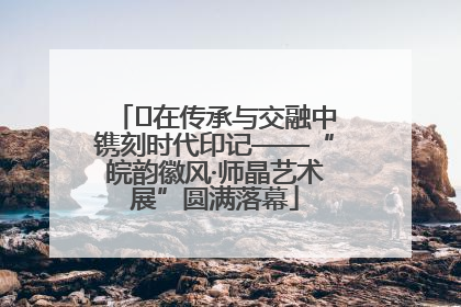 ﻿在传承与交融中镌刻时代印记——“皖韵徽风·师晶艺术展”圆满落幕