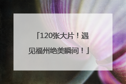 120张大片！遇见福州绝美瞬间！