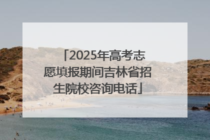 2025年高考志愿填报期间吉林省招生院校咨询电话
