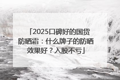 2025口碑好的国货防晒霜：什么牌子的防晒效果好？入股不亏