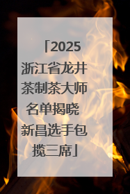 2025浙江省龙井茶制茶大师名单揭晓 新昌选手包揽三席