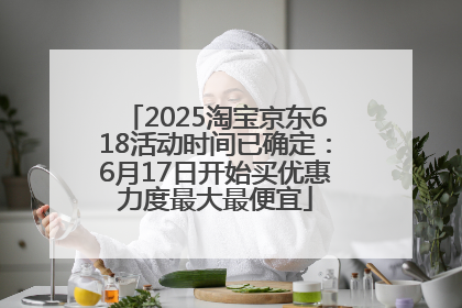 2025淘宝京东618活动时间已确定：6月17日开始买优惠力度最大最便宜