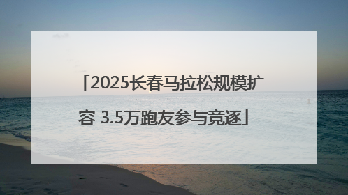 2025长春马拉松规模扩容 3.5万跑友参与竞逐