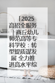 2025高招全服务｜商丘幼儿师范高等专科学校：转型提质谋发展 全力推进高水平综合性应用型高等专科学校建设