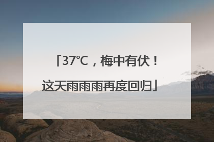 37℃，梅中有伏！这天雨雨雨再度回归