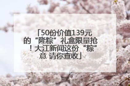 50份价值139元的“隆粽”礼盒限量抢！大江新闻这份“粽”意 请你查收