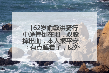 62岁俞敏洪骑行中途摔倒在地，双膝摔出血，本人报平安：有点睡着了，皮外伤，不用担心